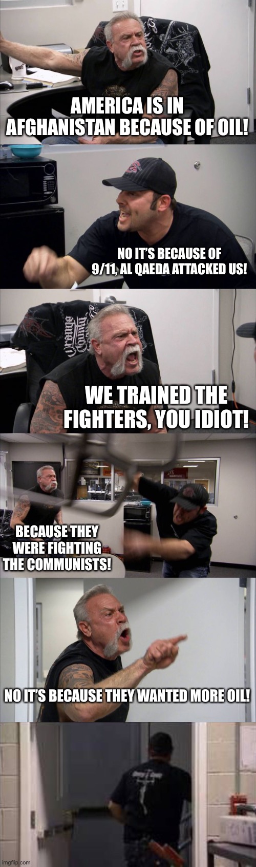 AMERICA IS IN AFGHANISTAN BECAUSE OF OIL! NO IT’S BECAUSE OF 9/11, AL QAEDA ATTACKED US! WE TRAINED THE FIGHTERS, YOU IDIOT! BECAUSE THEY WERE FIGHTING THE COMMUNISTS! NO IT’S BECAUSE THEY WANTED MORE OIL! | image tagged in memes,american chopper argument,stupid liberals | made w/ Imgflip meme maker
