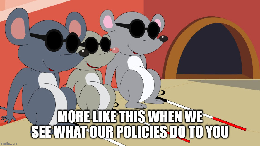 Three Blind Mice | MORE LIKE THIS WHEN WE SEE WHAT OUR POLICIES DO TO YOU | image tagged in three blind mice | made w/ Imgflip meme maker