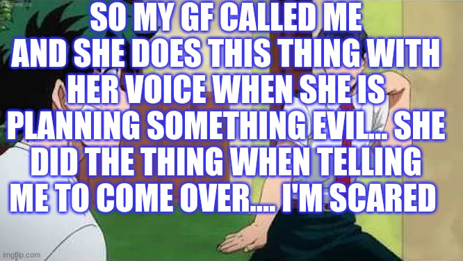 ohok | SO MY GF CALLED ME AND SHE DOES THIS THING WITH HER VOICE WHEN SHE IS PLANNING SOMETHING EVIL... SHE DID THE THING WHEN TELLING ME TO COME OVER.... I'M SCARED | image tagged in iida jig | made w/ Imgflip meme maker