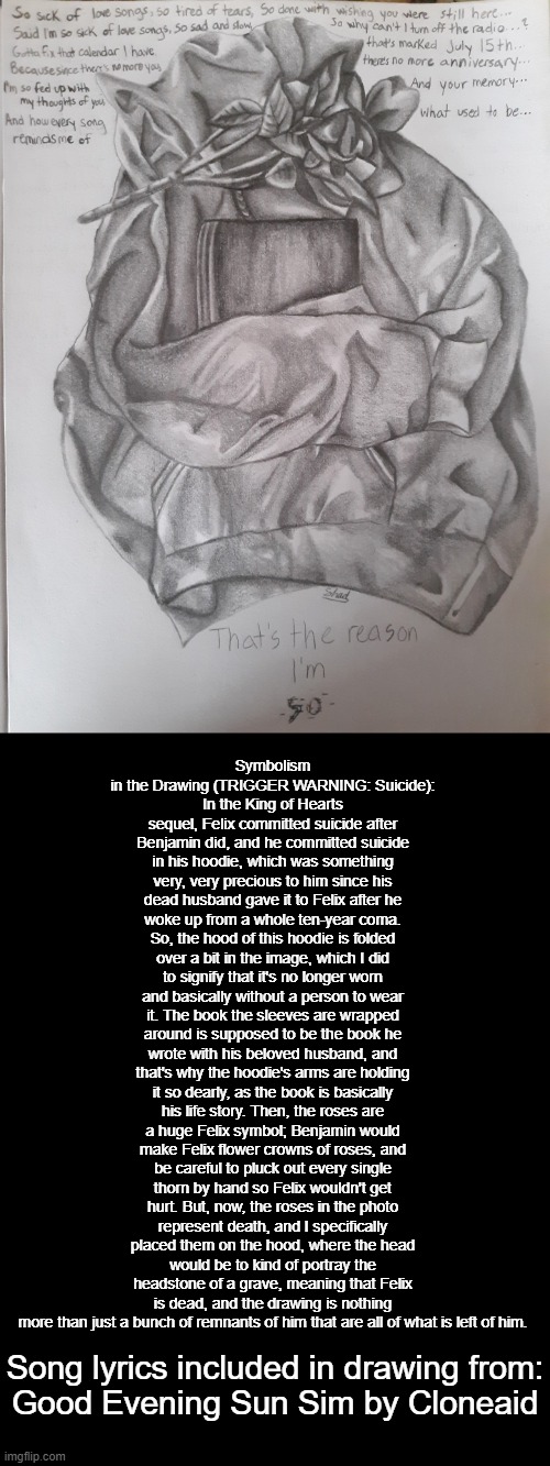 Drawing of Felix's hoodie (made entirely with graphite pencils)  Song lyrics from: https://www.youtube.com/watch?v=UxhvzqvSZbo | Symbolism in the Drawing (TRIGGER WARNING: Suicide):
In the King of Hearts sequel, Felix committed suicide after Benjamin did, and he committed suicide in his hoodie, which was something very, very precious to him since his dead husband gave it to Felix after he woke up from a whole ten-year coma. So, the hood of this hoodie is folded over a bit in the image, which I did to signify that it's no longer worn and basically without a person to wear it. The book the sleeves are wrapped around is supposed to be the book he wrote with his beloved husband, and that's why the hoodie's arms are holding it so dearly, as the book is basically his life story. Then, the roses are a huge Felix symbol; Benjamin would make Felix flower crowns of roses, and be careful to pluck out every single thorn by hand so Felix wouldn't get hurt. But, now, the roses in the photo represent death, and I specifically placed them on the hood, where the head would be to kind of portray the headstone of a grave, meaning that Felix is dead, and the drawing is nothing more than just a bunch of remnants of him that are all of what is left of him. Song lyrics included in drawing from:
Good Evening Sun Sim by Cloneaid | image tagged in drawing,roses,book,hoodie,oc,original character | made w/ Imgflip meme maker