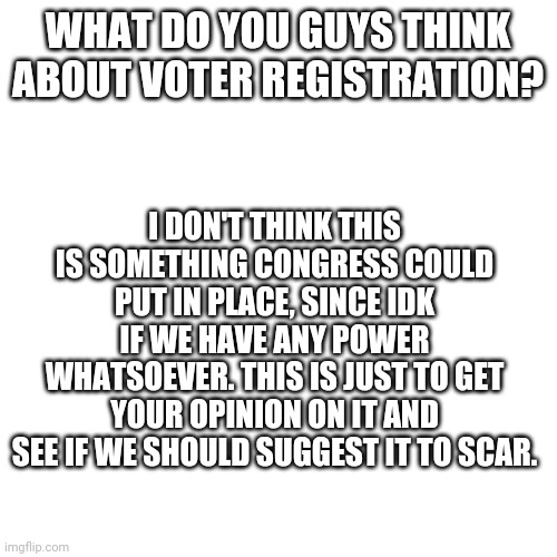 -Hi- | WHAT DO YOU GUYS THINK ABOUT VOTER REGISTRATION? I DON'T THINK THIS IS SOMETHING CONGRESS COULD PUT IN PLACE, SINCE IDK IF WE HAVE ANY POWER WHATSOEVER. THIS IS JUST TO GET YOUR OPINION ON IT AND SEE IF WE SHOULD SUGGEST IT TO SCAR. | image tagged in memes,blank transparent square | made w/ Imgflip meme maker