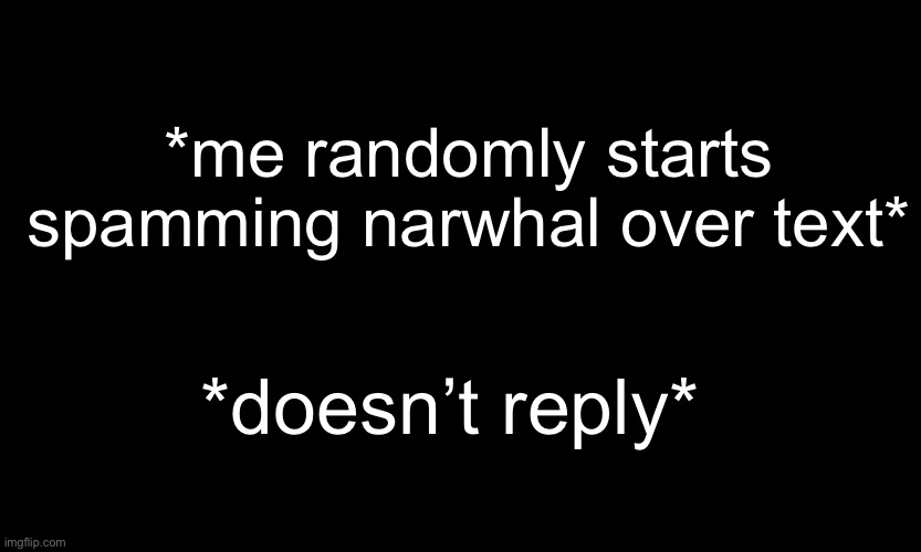 ;-; -sponge | *me randomly starts spamming narwhal over text*; *doesn’t reply* | image tagged in black customized narwhal | made w/ Imgflip meme maker