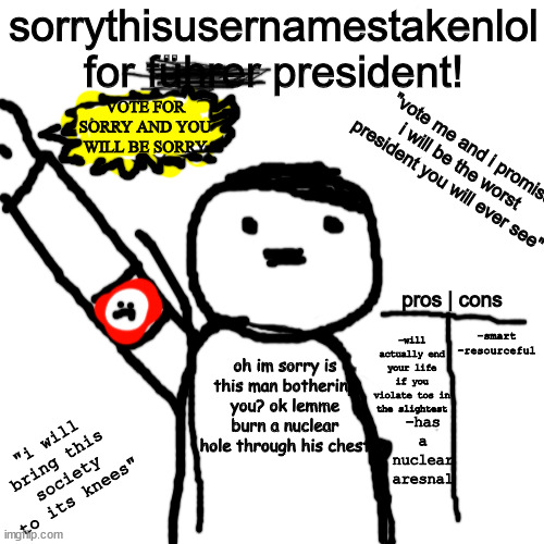 bad idea? | sorrythisusernamestakenlol for führer president! VOTE FOR SORRY AND YOU WILL BE SORRY; "vote me and i promise i will be the worst president you will ever see"; -smart
-resourceful; pros | cons; -will actually end your life if you violate tos in the slightest; oh im sorry is this man bothering you? ok lemme burn a nuclear hole through his chest; -has a nuclear aresnal; "i will bring this society to its knees" | image tagged in memes,blank transparent square | made w/ Imgflip meme maker
