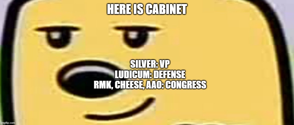 I made it adding new people, also maybe I will add a war place or tech place in cabinet | HERE IS CABINET; SILVER: VP
LUDICUM: DEFENSE
RMK, CHEESE, AAO: CONGRESS | image tagged in wubbzy smug,cabinet | made w/ Imgflip meme maker