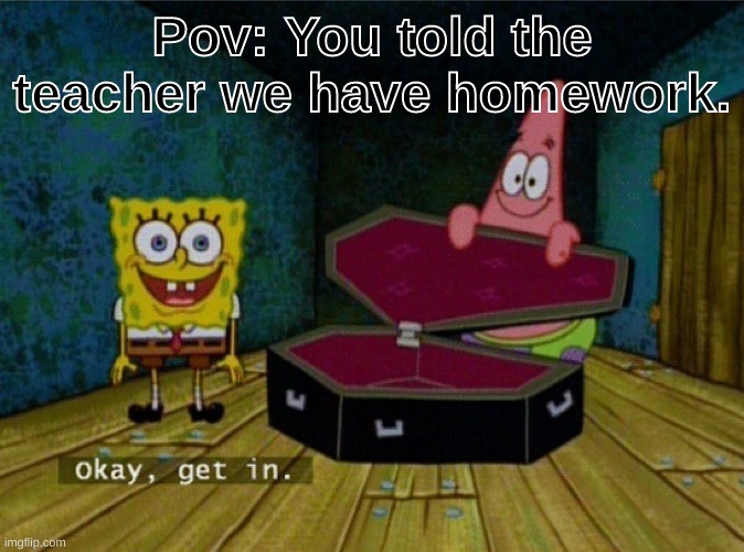 Now. |  Pov: You told the teacher we have homework. | image tagged in ok get in,pov | made w/ Imgflip meme maker