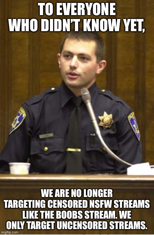 Police Officer Testifying | TO EVERYONE WHO DIDN’T KNOW YET, WE ARE NO LONGER TARGETING CENSORED NSFW STREAMS LIKE THE BOOBS STREAM. WE ONLY TARGET UNCENSORED STREAMS. | image tagged in memes,police officer testifying | made w/ Imgflip meme maker