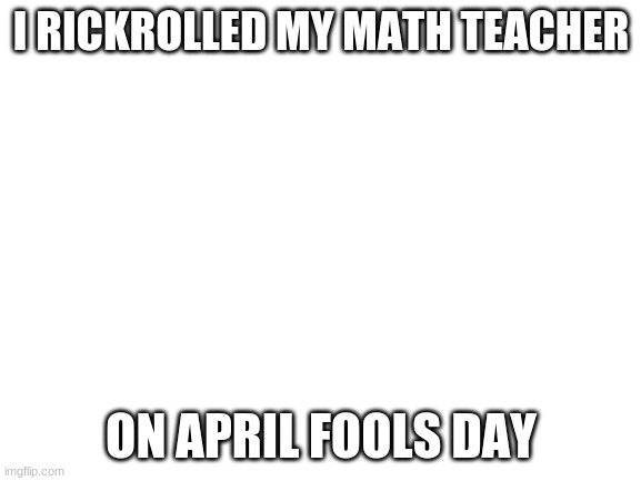 *applause* | I RICKROLLED MY MATH TEACHER; ON APRIL FOOLS DAY | image tagged in blank white template | made w/ Imgflip meme maker