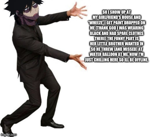 SO I SHOW UP AT MY GIRLFRIEND'S HOUSE AND *WHEEZE* I GET PAINT DROPPED ON ME (THANK GOD I WAS WEARING BLACK AND HAD SPARE CLOTHES THERE) THE FUNNY PART IS HER LITTLE BROTHER WANTED IN SO HE THREW (AND MISSED) AT WATER BALLOON AT ME. NOW I'M JUST CHILLING HERE SO ILL BE OFFLINE. | made w/ Imgflip meme maker