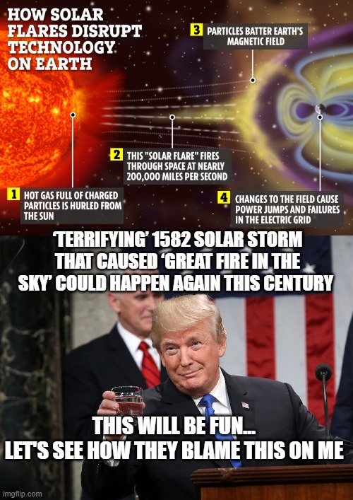 Great Solar Storm | ‘TERRIFYING’ 1582 SOLAR STORM THAT CAUSED ‘GREAT FIRE IN THE SKY’ COULD HAPPEN AGAIN THIS CENTURY; THIS WILL BE FUN...
LET'S SEE HOW THEY BLAME THIS ON ME | image tagged in sun flares,solar storm,trump,politics,liberal logic,blame | made w/ Imgflip meme maker
