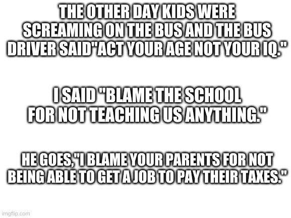 Blank White Template | THE OTHER DAY KIDS WERE SCREAMING ON THE BUS AND THE BUS DRIVER SAID"ACT YOUR AGE NOT YOUR IQ."; I SAID "BLAME THE SCHOOL FOR NOT TEACHING US ANYTHING."; HE GOES,"I BLAME YOUR PARENTS FOR NOT BEING ABLE TO GET A JOB TO PAY THEIR TAXES." | image tagged in blank white template | made w/ Imgflip meme maker