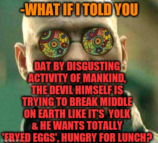 -Don't help any no. | DAT BY DISGUSTING ACTIVITY OF MANKIND, THE DEVIL HIMSELF IS TRYING TO BREAK MIDDLE ON EARTH LIKE IT'S  YOLK & HE WANTS TOTALLY 'FRYED EGGS', HUNGRY FOR LUNCH? -WHAT IF I TOLD YOU | image tagged in acid kicks in morpheus,the devil,flat earth,catholic church,unbreaklp,holy bible | made w/ Imgflip meme maker
