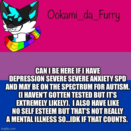 ? | CAN I BE HERE IF I HAVE DEPRESSION SEVERE SEVERE ANXIETY SPD AND MAY BE ON THE SPECTRUM FOR AUTISM. (I HAVEN’T GOTTEN TESTED BUT IT’S EXTREMELY LIKELY).  I ALSO HAVE LIKE NO SELF ESTEEM BUT THAT’S NOT REALLY A MENTAL ILLNESS SO...IDK IF THAT COUNTS. | image tagged in ookami announcement | made w/ Imgflip meme maker