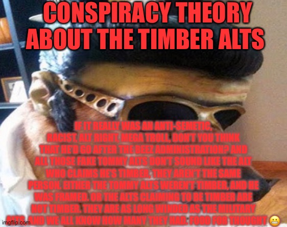 CONSPIRACY THEORY ABOUT THE TIMBER ALTS; IF IT REALLY WAS AN ANTI-SEMETIC, RACIST, ALT RIGHT, MEGA TROLL, DON’T YOU THINK THAT HE’D GO AFTER THE BEEZ ADMINISTRATION? AND ALL THOSE FAKE TOMMY ALTS DON’T SOUND LIKE THE ALT WHO CLAIMS HE’S TIMBER, THEY AREN’T THE SAME PERSON. EITHER THE TOMMY ALTS WEREN’T TIMBER, AND HE WAS FRAMED. OR THE ALTS CLAIMING TO BE TIMBER ARE NOT TIMBER. THEY ARE AS LONG WINDED AS THE MILITARY ALTS, AND WE ALL KNOW HOW MANY THEY HAD. FOOD FOR THOUGHT 😬 | made w/ Imgflip meme maker