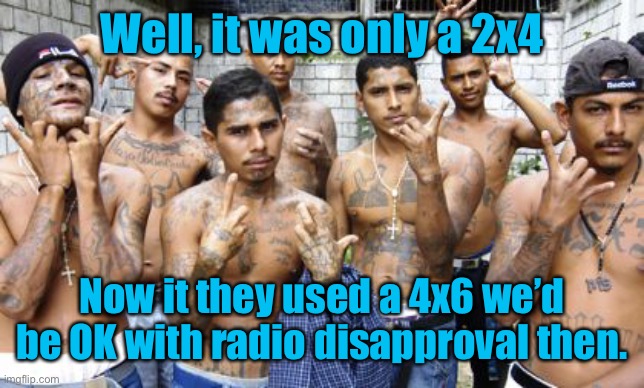 Ms13 | Well, it was only a 2x4 Now it they used a 4x6 we’d be OK with radio disapproval then. | image tagged in ms13 | made w/ Imgflip meme maker