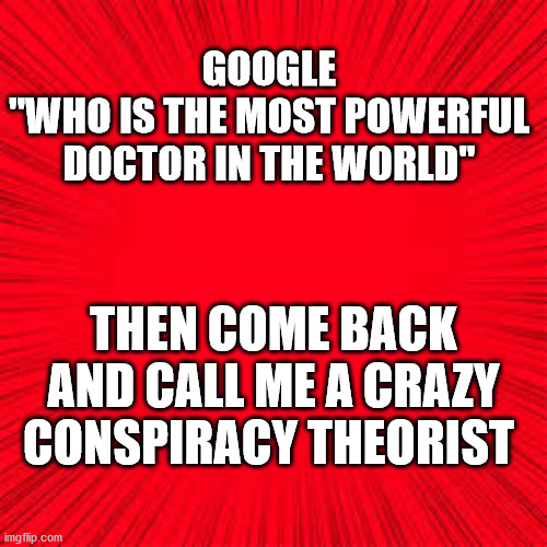 Solid Red | GOOGLE
"WHO IS THE MOST POWERFUL DOCTOR IN THE WORLD"; THEN COME BACK AND CALL ME A CRAZY CONSPIRACY THEORIST | image tagged in solid red,most powerful doctor | made w/ Imgflip meme maker