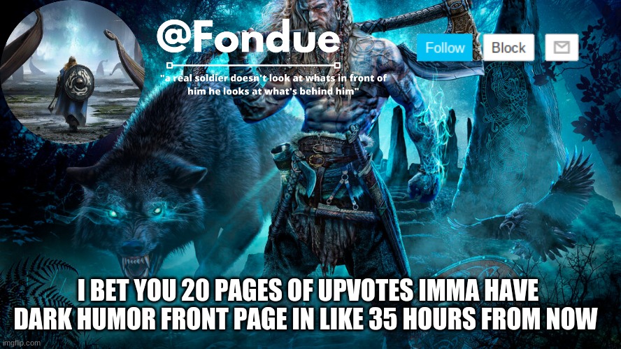 it's gonna happen lol... my humor dark like that xD P.S imma be so mad if i don't get it lol but i don't have to worry | I BET YOU 20 PAGES OF UPVOTES IMMA HAVE DARK HUMOR FRONT PAGE IN LIKE 35 HOURS FROM NOW | image tagged in fondue viking temp | made w/ Imgflip meme maker