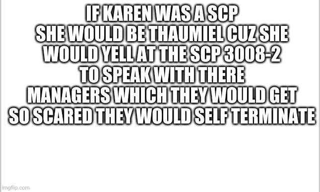 Am I wrong? | IF KAREN WAS A SCP SHE WOULD BE THAUMIEL CUZ SHE WOULD YELL AT THE SCP 3008-2 TO SPEAK WITH THERE MANAGERS WHICH THEY WOULD GET SO SCARED THEY WOULD SELF TERMINATE | image tagged in white background | made w/ Imgflip meme maker