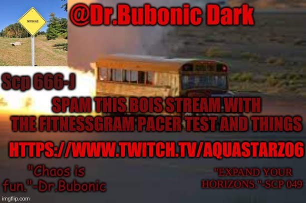and give him a follow. | SPAM THIS BOIS STREAM WITH THE FITNESSGRAM PACER TEST AND THINGS; HTTPS://WWW.TWITCH.TV/AQUASTARZ06 | image tagged in dr bubonics scp 666-j temp | made w/ Imgflip meme maker