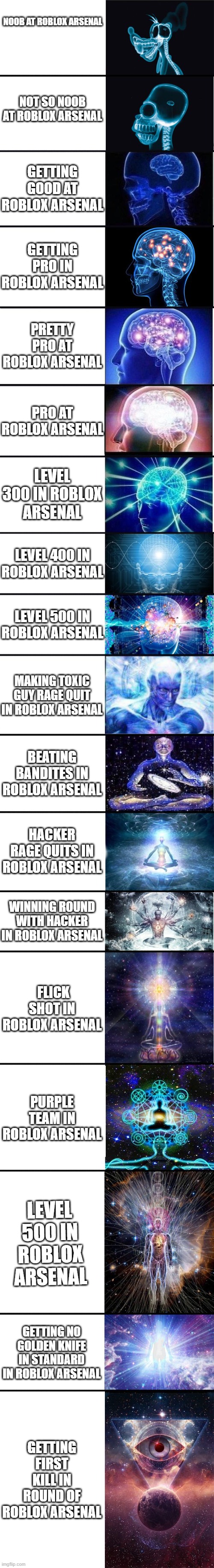 why roblox arsenal obsession is crazy | NOOB AT ROBLOX ARSENAL; NOT SO NOOB AT ROBLOX ARSENAL; GETTING GOOD AT ROBLOX ARSENAL; GETTING PRO IN ROBLOX ARSENAL; PRETTY PRO AT ROBLOX ARSENAL; PRO AT ROBLOX ARSENAL; LEVEL 300 IN ROBLOX ARSENAL; LEVEL 400 IN ROBLOX ARSENAL; LEVEL 500 IN ROBLOX ARSENAL; MAKING TOXIC GUY RAGE QUIT IN ROBLOX ARSENAL; BEATING BANDITES IN ROBLOX ARSENAL; HACKER RAGE QUITS IN ROBLOX ARSENAL; WINNING ROUND WITH HACKER IN ROBLOX ARSENAL; FLICK SHOT IN ROBLOX ARSENAL; PURPLE TEAM IN ROBLOX ARSENAL; LEVEL 500 IN ROBLOX ARSENAL; GETTING NO GOLDEN KNIFE IN STANDARD IN ROBLOX ARSENAL; GETTING FIRST KILL IN ROUND OF ROBLOX ARSENAL | image tagged in expanding brain 9001 | made w/ Imgflip meme maker