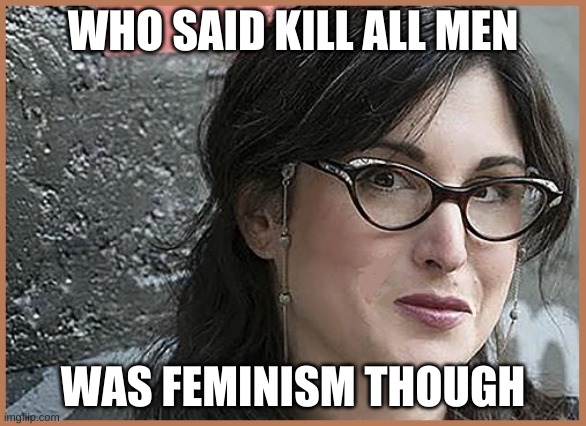 feminist Zeisler | WHO SAID KILL ALL MEN WAS FEMINISM THOUGH | image tagged in feminist zeisler | made w/ Imgflip meme maker