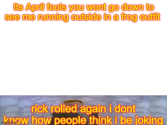 Its no longer april fools... | Its April fools you wont go down to see me running outside in a frog outfit; rick rolled again i dont know how people think i be joking | image tagged in blank white template,frick,jeez,you read my stupidity | made w/ Imgflip meme maker