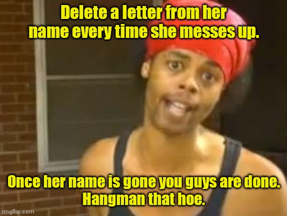 Start deleting. |  Delete a letter from her name every time she messes up. Once her name is gone you guys are done.
Hangman that hoe. | image tagged in memes,hide yo kids hide yo wife,funny | made w/ Imgflip meme maker