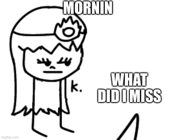 K. | MORNIN; WHAT DID I MISS | image tagged in k | made w/ Imgflip meme maker