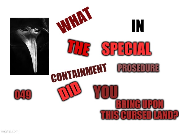 new temp | IN; WHAT; THE; SPECIAL; PROSEDURE; CONTAINMENT; YOU; DID; 049; BRING UPON THIS CURSED LAND? | image tagged in blank white template | made w/ Imgflip meme maker