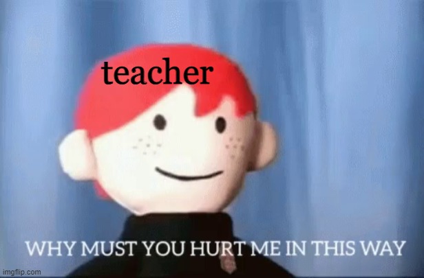 why must you hurt me in this way | teacher | image tagged in why must you hurt me in this way | made w/ Imgflip meme maker