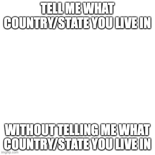 I feel like it ok | TELL ME WHAT COUNTRY/STATE YOU LIVE IN; WITHOUT TELLING ME WHAT COUNTRY/STATE YOU LIVE IN | image tagged in memes,blank transparent square | made w/ Imgflip meme maker