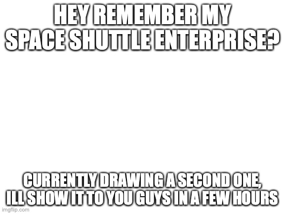 I'll put a link to Enterprise in the comments if I remember | HEY REMEMBER MY SPACE SHUTTLE ENTERPRISE? CURRENTLY DRAWING A SECOND ONE, ILL SHOW IT TO YOU GUYS IN A FEW HOURS | image tagged in blank white template | made w/ Imgflip meme maker
