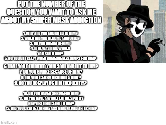 Ask me anything ya want. | PUT THE NUMBER OF THE QUESTION YOU WANT TO ASK ME ABOUT MY SNIPER MASK ADDICTION; 1. WHY ARE YOU ADDICTED TO HIM?
2. WHEN DID YOU BECOME ADDICTED?
3. DO YOU DREAM OF HIM?
4. IF HE WAS REAL WOULD YOU STALK HIM?
5. DO YOU GET SALTY WHEN SOMEONE ELSE SIMPS FOR HIM? 6. HAVE YOU DEDICATED YOUR SOUL AND LIFE TO HIM?
7. DO YOU SMOKE BECAUSE OF HIM?
8. DO YOU CARRY AROUND A GUN?
9. DO YOU COSPLAY AS HIM FREQUENTLY? 10. DO YOU HAVE A SHRINE FOR HIM?
11. DO YOU HAVE A WHOLE ENTIRE SPOTIFY PLAYLIST DEDICATED TO HIM?
12. DID YOU CREATE A WHOLE ASS MEAL NAMED AFTER HIM? | image tagged in blank white template,anime,questions,sniper mask | made w/ Imgflip meme maker