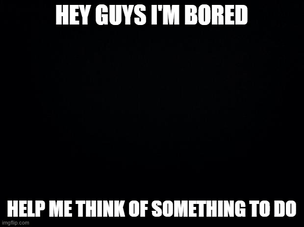 Black background | HEY GUYS I'M BORED; HELP ME THINK OF SOMETHING TO DO | image tagged in black background | made w/ Imgflip meme maker
