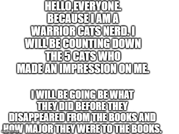 I will be doing this in the comments. I hope you enjoy | HELLO,EVERYONE. BECAUSE I AM A WARRIOR CATS NERD. I WILL BE COUNTING DOWN THE 5 CATS WHO MADE AN IMPRESSION ON ME. I WILL BE GOING BE WHAT THEY DID BEFORE THEY DISAPPEARED FROM THE BOOKS AND HOW MAJOR THEY WERE TO THE BOOKS. | made w/ Imgflip meme maker