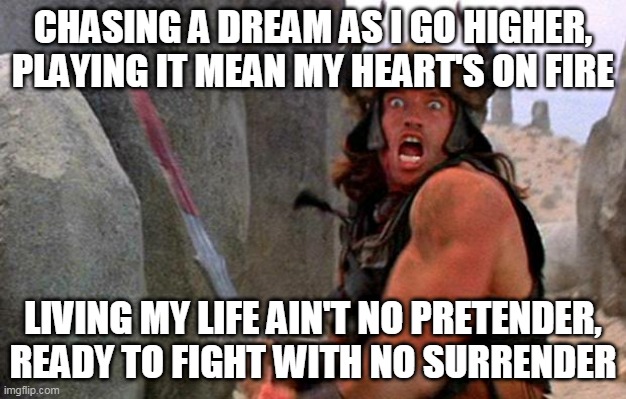 No Surrender | CHASING A DREAM AS I GO HIGHER, PLAYING IT MEAN MY HEART'S ON FIRE; LIVING MY LIFE AIN'T NO PRETENDER, READY TO FIGHT WITH NO SURRENDER | image tagged in judas priest,no surrender,ready to fight,fight,barbarian,barbarians | made w/ Imgflip meme maker
