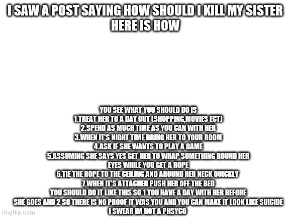 Please don't cakk the cops | YOU SEE WHAT YOU SHOULD DO IS
1.TREAT HER TO A DAY OUT (SHOPPING,MOVIES ECT)
2.SPEND AS MUCH TIME AS YOU CAN WITH HER
3.WHEN IT'S NIGHT TIME BRING HER TO YOUR ROOM
4.ASK IF SHE WANTS TO PLAY A GAME
5.ASSUMING SHE SAYS YES GET HER TO WRAP SOMETHING ROUND HER EYES WHILE YOU GET A ROPE
6.TIE THE ROPE TO THE CEILING AND AROUND HER NECK QUICKLY 
7.WHEN IT'S ATTACHED PUSH HER OFF THE BED
YOU SHOULD DO IT LIKE THIS SO 1 YOU HAVE A DAY WITH HER BEFORE SHE GOES AND 2 SO THERE IS NO PROOF IT WAS YOU AND YOU CAN MAKE IT LOOK LIKE SUICIDE
I SWEAR IM NOT A PHSYCO; I SAW A POST SAYING HOW SHOULD I KILL MY SISTER
HERE IS HOW | image tagged in blank white template | made w/ Imgflip meme maker