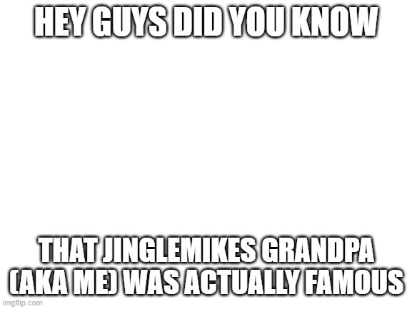 irl the grimm | HEY GUYS DID YOU KNOW; THAT JINGLEMIKES GRANDPA (AKA ME) WAS ACTUALLY FAMOUS | image tagged in blank white template | made w/ Imgflip meme maker