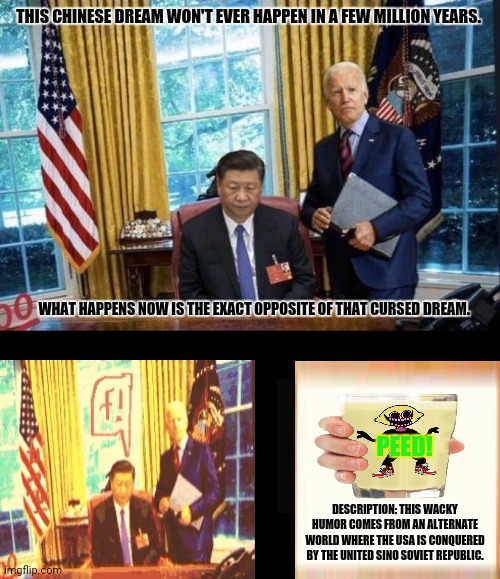 Joe Biden Xi Jinping | THIS CHINESE DREAM WON'T EVER HAPPEN IN A FEW MILLION YEARS. WHAT HAPPENS NOW IS THE EXACT OPPOSITE OF THAT CURSED DREAM. PEED! DESCRIPTION: THIS WACKY HUMOR COMES FROM AN ALTERNATE WORLD WHERE THE USA IS CONQUERED BY THE UNITED SINO SOVIET REPUBLIC. | image tagged in memes,freedom of speech,evil dead | made w/ Imgflip meme maker