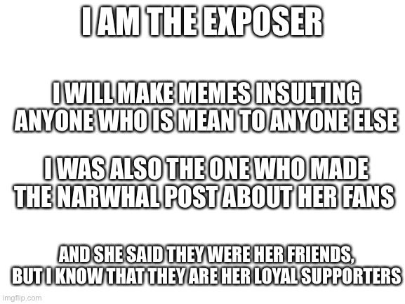 Blank White Template | I AM THE EXPOSER; I WILL MAKE MEMES INSULTING ANYONE WHO IS MEAN TO ANYONE ELSE; I WAS ALSO THE ONE WHO MADE THE NARWHAL POST ABOUT HER FANS; AND SHE SAID THEY WERE HER FRIENDS, BUT I KNOW THAT THEY ARE HER LOYAL SUPPORTERS | image tagged in blank white template | made w/ Imgflip meme maker