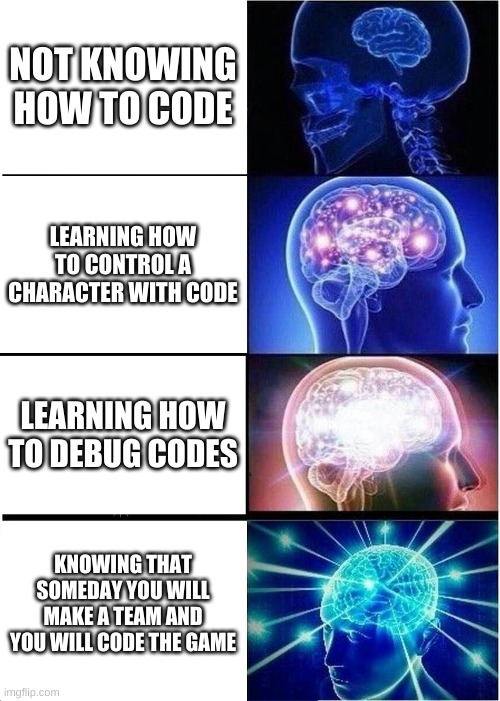 =) | NOT KNOWING HOW TO CODE; LEARNING HOW TO CONTROL A CHARACTER WITH CODE; LEARNING HOW TO DEBUG CODES; KNOWING THAT SOMEDAY YOU WILL MAKE A TEAM AND YOU WILL CODE THE GAME | image tagged in memes,expanding brain | made w/ Imgflip meme maker