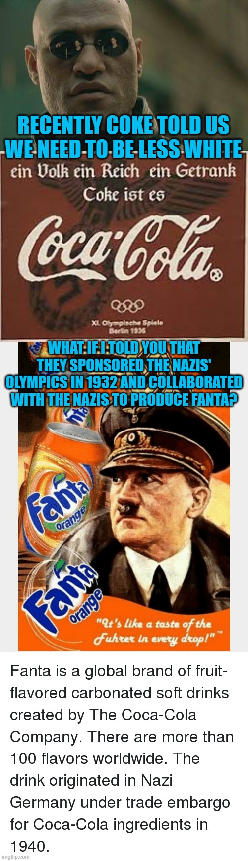 Coke has some splainin to do. | RECENTLY COKE TOLD US WE NEED TO BE LESS WHITE; WHAT IF I TOLD YOU THAT THEY SPONSORED THE NAZIS' OLYMPICS IN 1932 AND COLLABORATED WITH THE NAZIS TO PRODUCE FANTA? | image tagged in memes,matrix morpheus | made w/ Imgflip meme maker