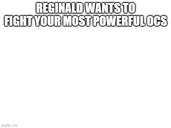 Blank White Template | REGINALD WANTS TO FIGHT YOUR MOST POWERFUL OCS | image tagged in blank white template | made w/ Imgflip meme maker