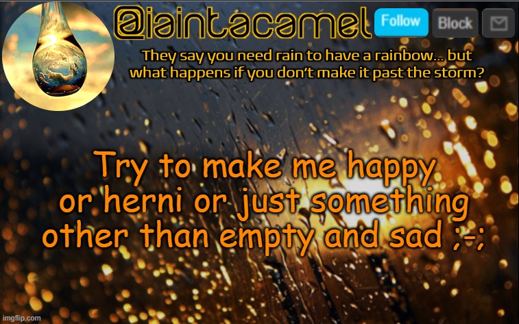 iaintacamel | Try to make me happy or herni or just something other than empty and sad ;-;; Ive reached a level of emptiness that not even tube8 can fix, so you prolly wont be able to, but oh well. | image tagged in iaintacamel | made w/ Imgflip meme maker