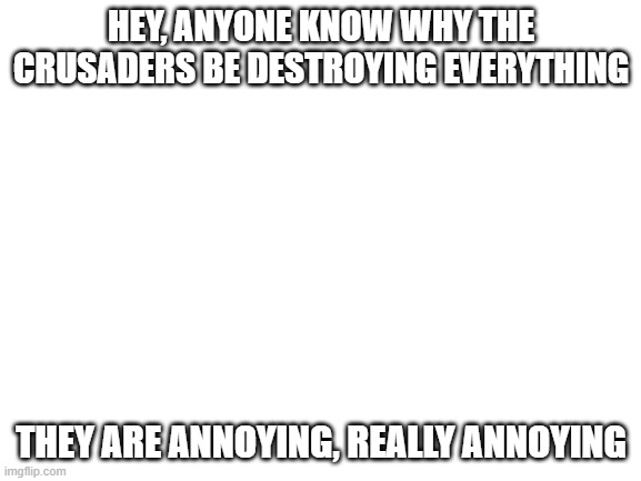just why | HEY, ANYONE KNOW WHY THE CRUSADERS BE DESTROYING EVERYTHING; THEY ARE ANNOYING, REALLY ANNOYING | image tagged in blank white template | made w/ Imgflip meme maker