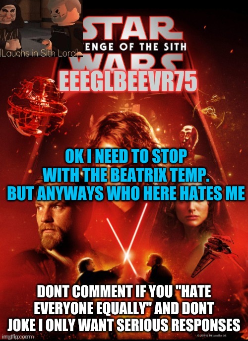 who hates me. be honest and be serious | OK I NEED TO STOP WITH THE BEATRIX TEMP. BUT ANYWAYS WHO HERE HATES ME; DONT COMMENT IF YOU "HATE EVERYONE EQUALLY" AND DONT JOKE I ONLY WANT SERIOUS RESPONSES | image tagged in eeglbeevr75's other announcement | made w/ Imgflip meme maker
