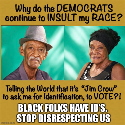 Everybody has I.D.  Yes, Even Us Black Folk     <neverwoke> | Why do the DEMOCRATS continue to INSULT my RACE? Telling the World that it’s  “Jim Crow” 
to ask me for Identification, to VOTE?! BLACK FOLKS HAVE ID’S. 
STOP DISRESPECTING US | image tagged in biden screws america again,voting scams,democrats use blacks,demonrats,stealing elections,globalists | made w/ Imgflip meme maker