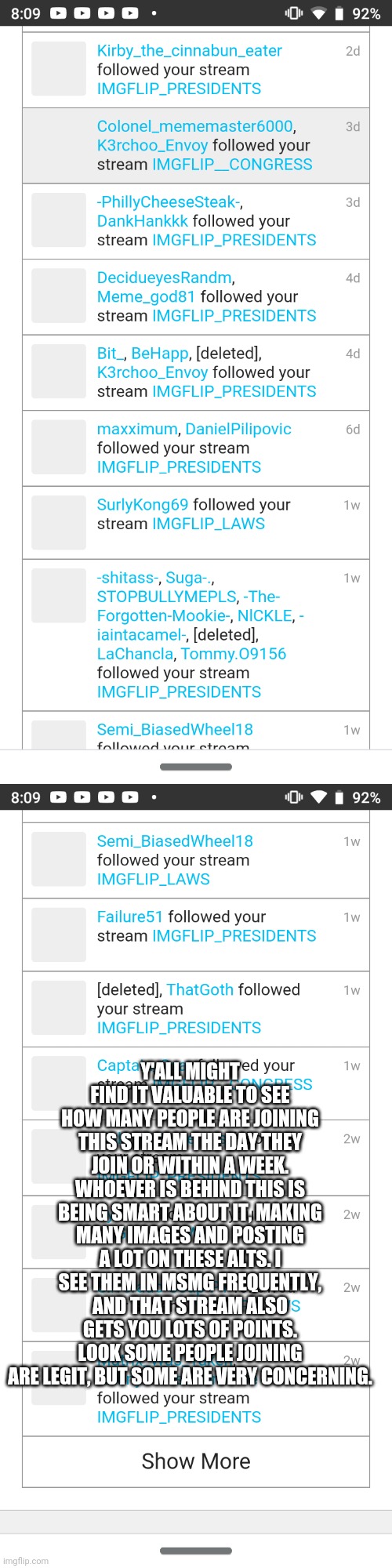 This is what y'all should really be worried about, not hating on everyone you can to get ahead | Y'ALL MIGHT FIND IT VALUABLE TO SEE HOW MANY PEOPLE ARE JOINING THIS STREAM THE DAY THEY JOIN OR WITHIN A WEEK. WHOEVER IS BEHIND THIS IS BEING SMART ABOUT IT, MAKING MANY IMAGES AND POSTING A LOT ON THESE ALTS. I SEE THEM IN MSMG FREQUENTLY, AND THAT STREAM ALSO GETS YOU LOTS OF POINTS. LOOK SOME PEOPLE JOINING ARE LEGIT, BUT SOME ARE VERY CONCERNING. | made w/ Imgflip meme maker