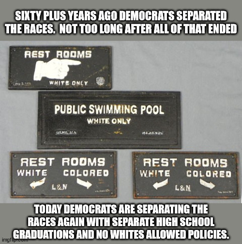 Dems talk like they are excluding whites for fairness but that is just a cover for the same old segregation. | SIXTY PLUS YEARS AGO DEMOCRATS SEPARATED THE RACES.  NOT TOO LONG AFTER ALL OF THAT ENDED; TODAY DEMOCRATS ARE SEPARATING THE RACES AGAIN WITH SEPARATE HIGH SCHOOL GRADUATIONS AND NO WHITES ALLOWED POLICIES. | image tagged in the next segregation,democrats - party of racism,hate,intolerance,discrimination | made w/ Imgflip meme maker