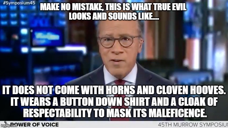 Evil | MAKE NO MISTAKE, THIS IS WHAT TRUE EVIL 
LOOKS AND SOUNDS LIKE.... IT DOES NOT COME WITH HORNS AND CLOVEN HOOVES.
IT WEARS A BUTTON DOWN SHIRT AND A CLOAK OF
 RESPECTABILITY TO MASK ITS MALEFICENCE. | image tagged in lester holt,evil,biased media | made w/ Imgflip meme maker