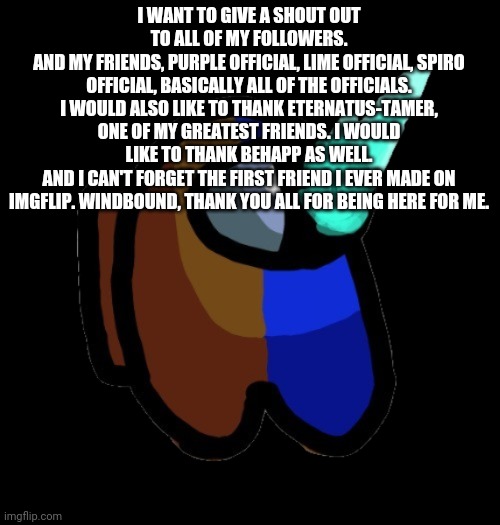 Thank you all so much | I WANT TO GIVE A SHOUT OUT TO ALL OF MY FOLLOWERS.
AND MY FRIENDS, PURPLE OFFICIAL, LIME OFFICIAL, SPIRO OFFICIAL, BASICALLY ALL OF THE OFFICIALS. I WOULD ALSO LIKE TO THANK ETERNATUS-TAMER, ONE OF MY GREATEST FRIENDS. I WOULD LIKE TO THANK BEHAPP AS WELL.
AND I CAN'T FORGET THE FIRST FRIEND I EVER MADE ON IMGFLIP. WINDBOUND, THANK YOU ALL FOR BEING HERE FOR ME. | image tagged in bad time brown | made w/ Imgflip meme maker